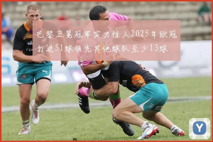 巴黎卫冕冠军实力惊人2025年欧冠打进51球领先其他球队至少13球