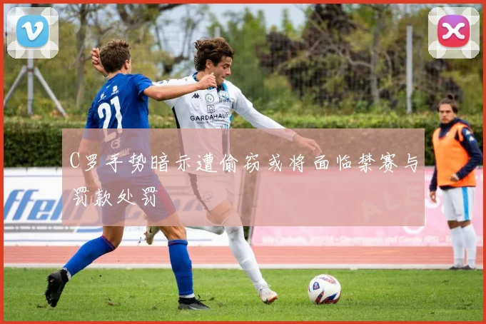 C罗手势暗示遭偷窃或将面临禁赛与罚款处罚
