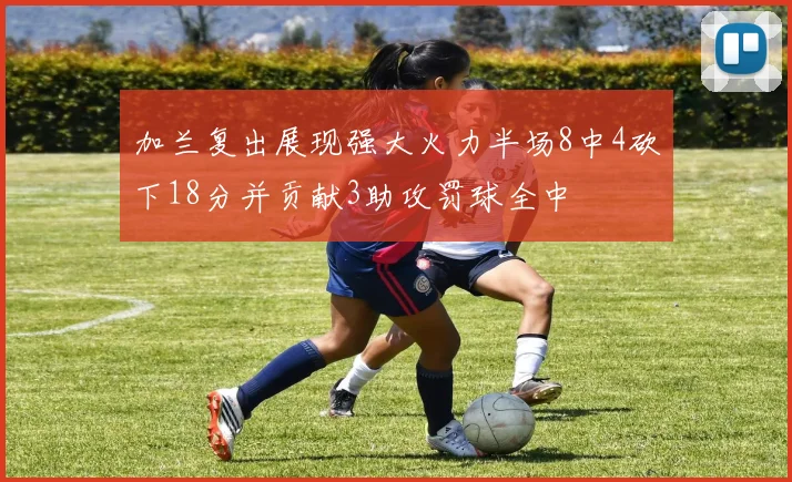 加兰复出展现强大火力半场8中4砍下18分并贡献3助攻罚球全中