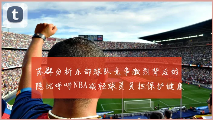 苏群分析东部球队竞争激烈背后的隐忧呼吁NBA减轻球员负担保护健康