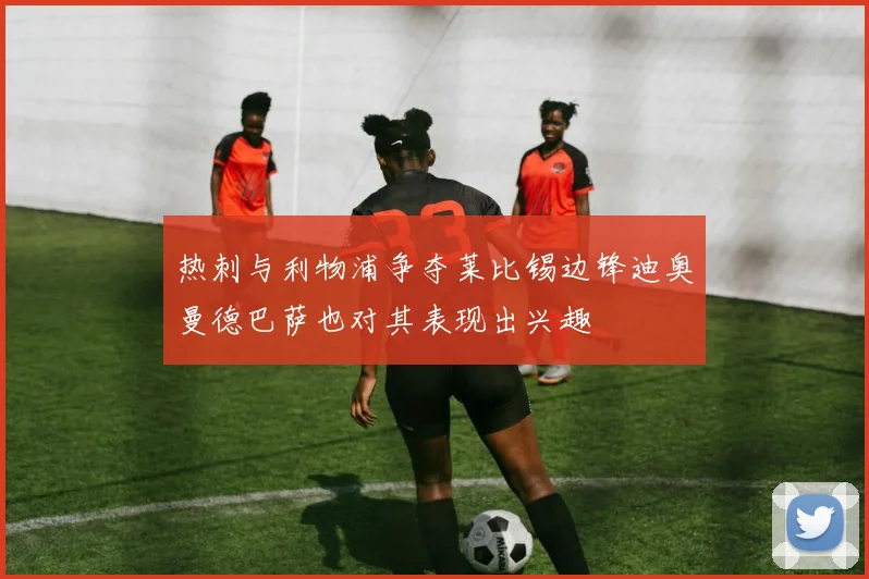 热刺与利物浦争夺莱比锡边锋迪奥曼德巴萨也对其表现出兴趣