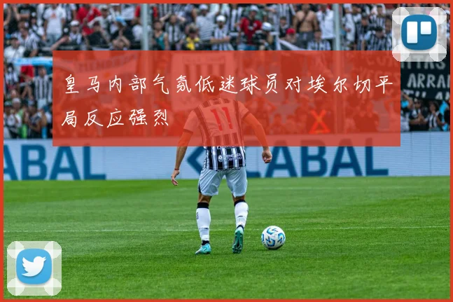 皇马内部气氛低迷球员对埃尔切平局反应强烈