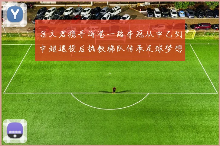 吕文君携手海港一路夺冠从中乙到中超退役后执教梯队传承足球梦想