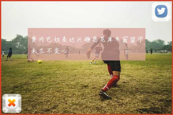 费内巴切表达兴趣恩昆库冬窗留守米兰不变心