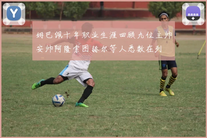 姆巴佩十年职业生涯回顾九位主帅安帅阿隆索图赫尔等人悉数在列