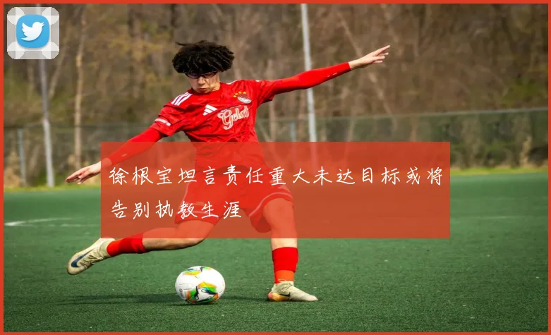 徐根宝坦言责任重大未达目标或将告别执教生涯