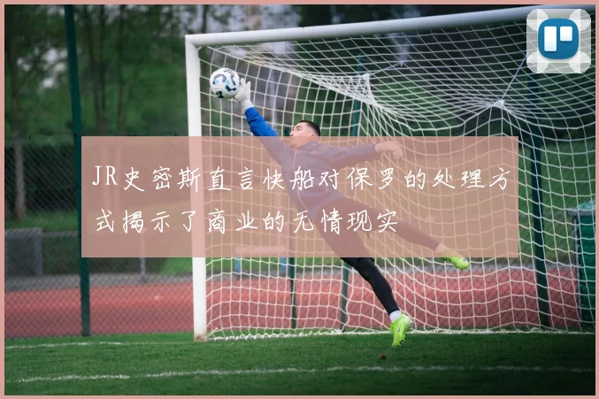 JR史密斯直言快船对保罗的处理方式揭示了商业的无情现实