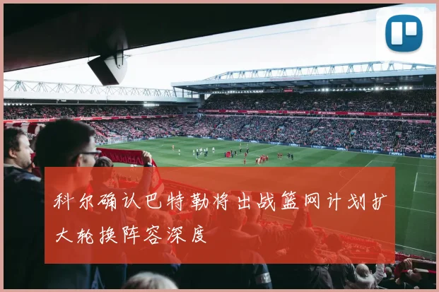 科尔确认巴特勒将出战篮网计划扩大轮换阵容深度