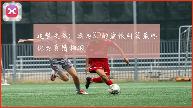 追梦之路：我与KD的爱恨纠葛最终化为真情相拥