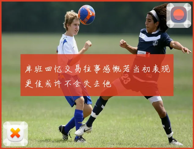 库班回忆交易往事感慨若当初表现更佳或许不会失去他