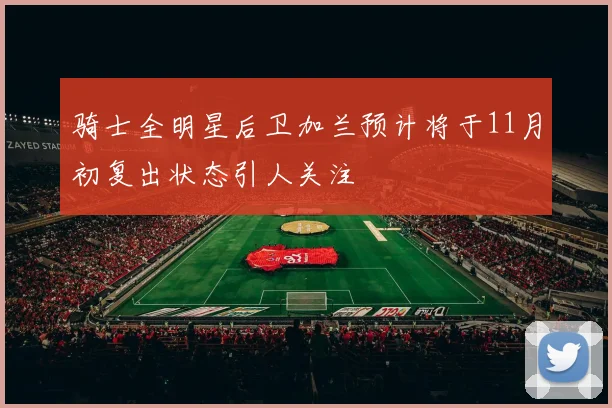 骑士全明星后卫加兰预计将于11月初复出状态引人关注
