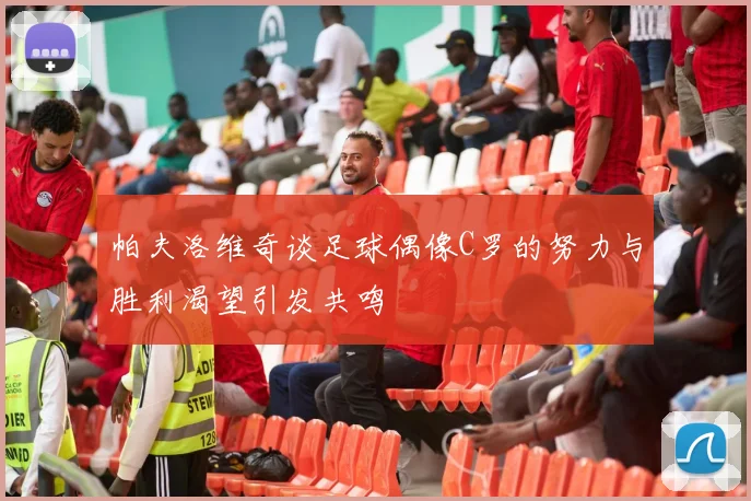 帕夫洛维奇谈足球偶像C罗的努力与胜利渴望引发共鸣