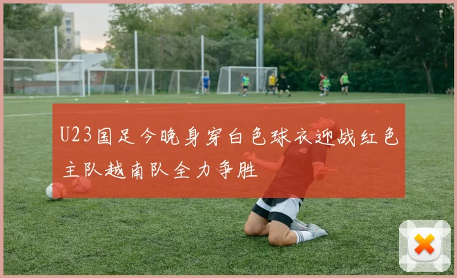 U23国足今晚身穿白色球衣迎战红色主队越南队全力争胜