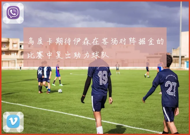 乌度卡期待伊森在客场对阵掘金的比赛中复出助力球队