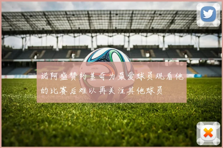 诺阿盛赞约基奇为最爱球员观看他的比赛后难以再关注其他球员