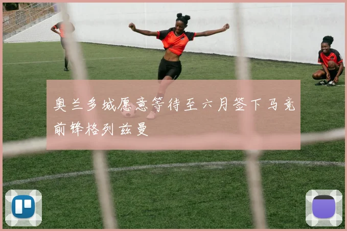 奥兰多城愿意等待至六月签下马竞前锋格列兹曼