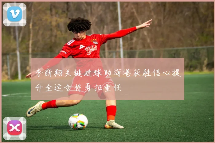 李新翔关键进球助海港获胜信心提升全运会将勇担重任