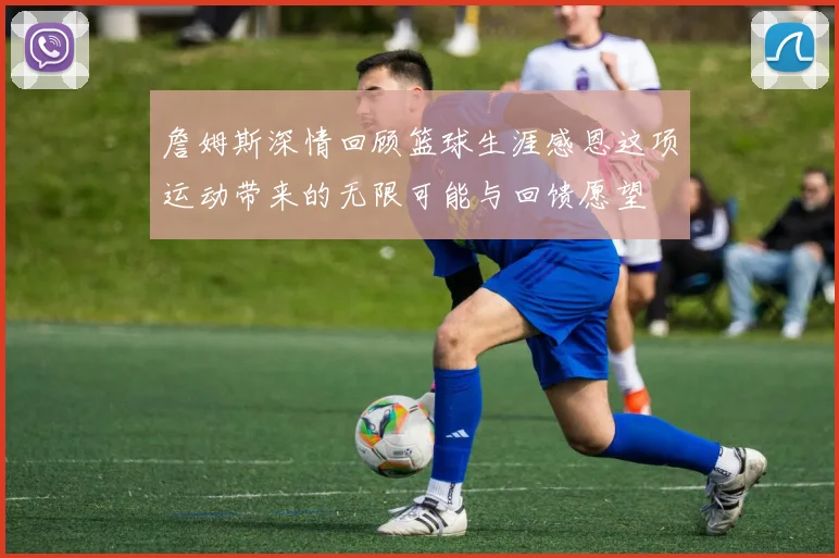 詹姆斯深情回顾篮球生涯感恩这项运动带来的无限可能与回馈愿望