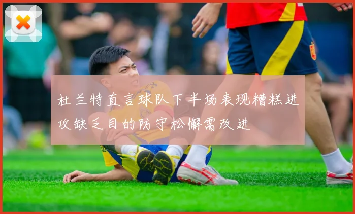 杜兰特直言球队下半场表现糟糕进攻缺乏目的防守松懈需改进