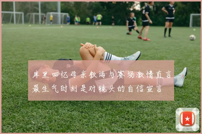 库里回忆母亲教诲与赛场激情直言最生气时刻是对镜头的自信宣言