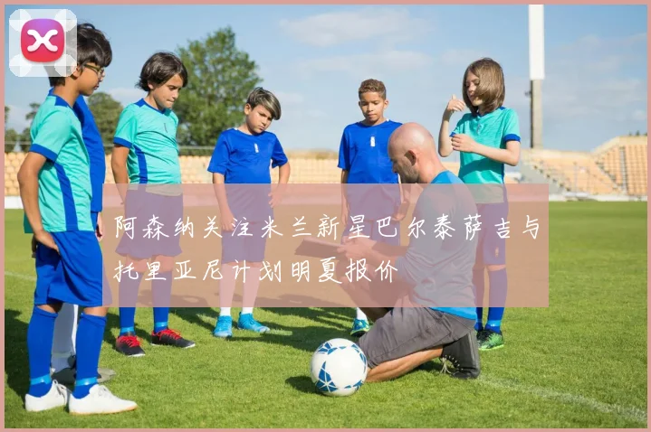 阿森纳关注米兰新星巴尔泰萨吉与托里亚尼计划明夏报价
