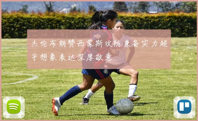 杰伦布朗赞西蒙斯攻防兼备实力超乎想象表达深厚敬意