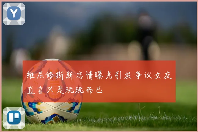 维尼修斯新恋情曝光引发争议女友直言只是玩玩而已