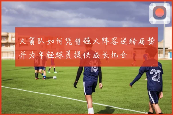 火箭队如何凭借强大阵容逆转局势并为年轻球员提供成长机会