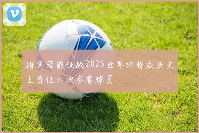 梅罗若能征战2026世界杯将成历史上首位六次参赛球员