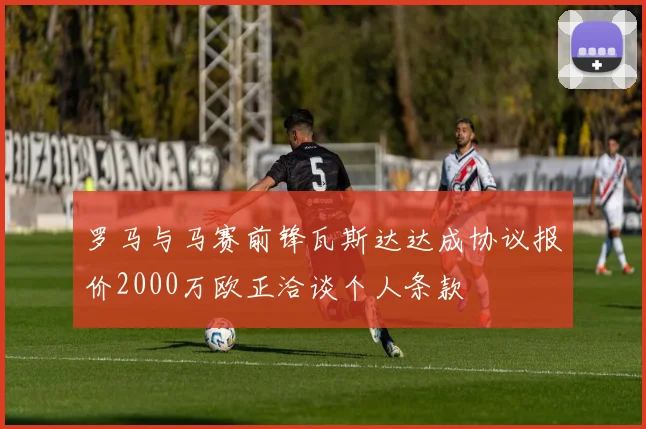 罗马与马赛前锋瓦斯达达成协议报价2000万欧正洽谈个人条款